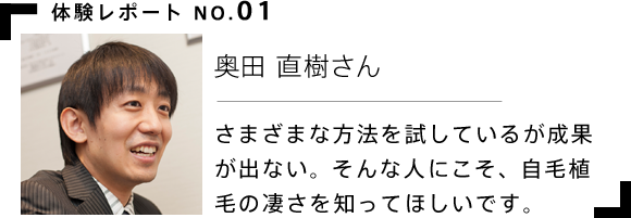 体験レポート 奥田 直樹さん さまざまな方法を試しているが成果が出ない。そんな人にこそ、自毛植毛の凄さを知ってほしいです。