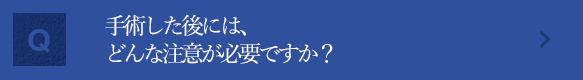 手術した後には、どんな注意が必要ですか？